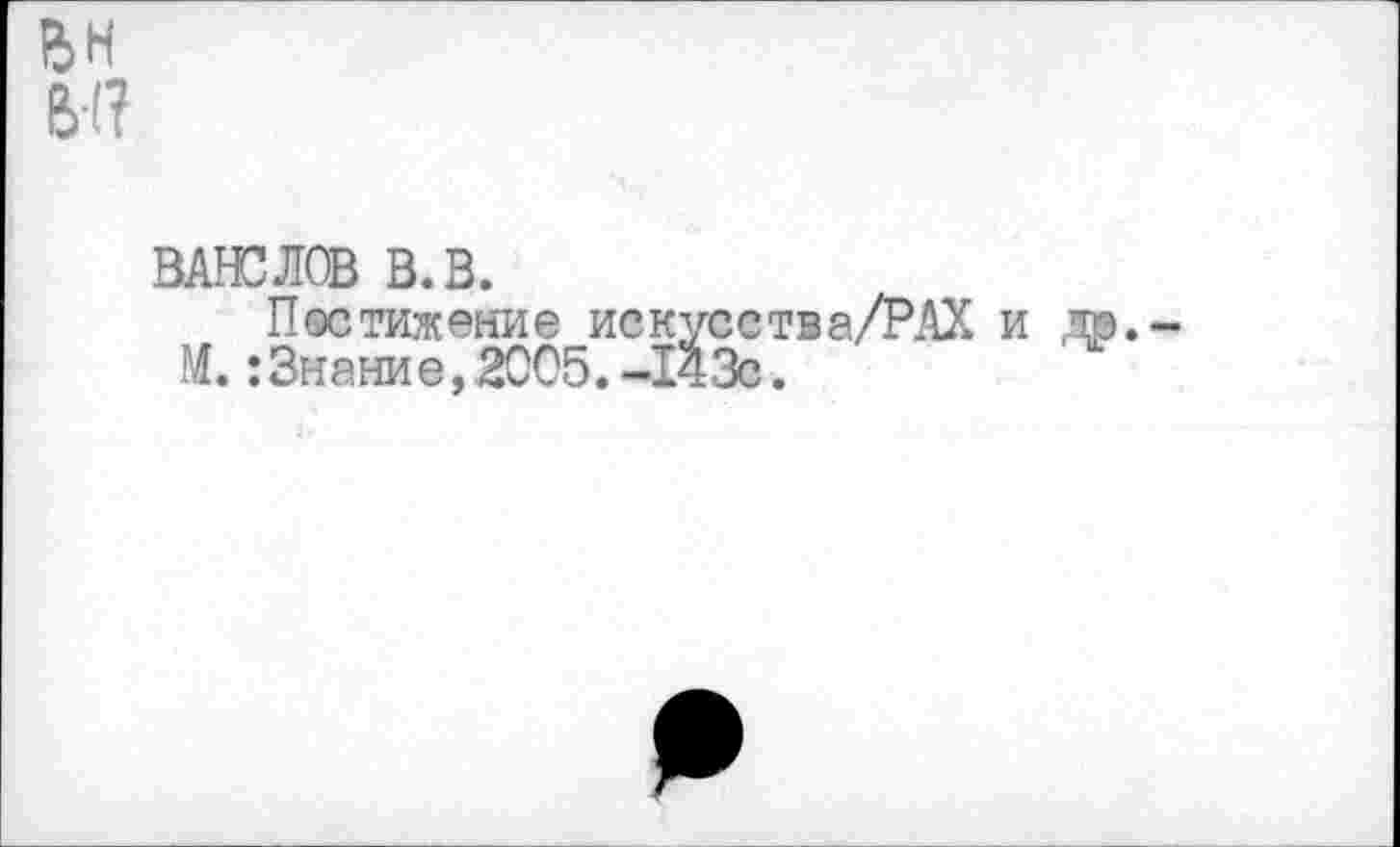 ﻿вн
B-tî
ВАНОЛОВ В. В.
Постижение искусства/РАХ и да.
М.:Знание,2005.-143с.